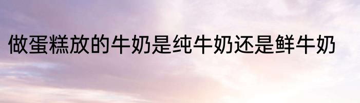 做蛋糕放的牛奶是纯牛奶还是鲜牛奶