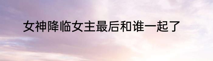 女神降临女主最后和谁一起了