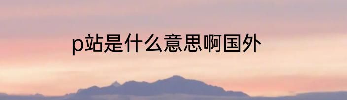 p站是什么意思啊国外