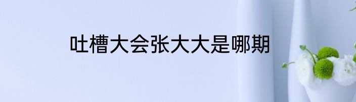 吐槽大会张大大是哪期