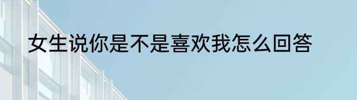 女生说你是不是喜欢我怎么回答