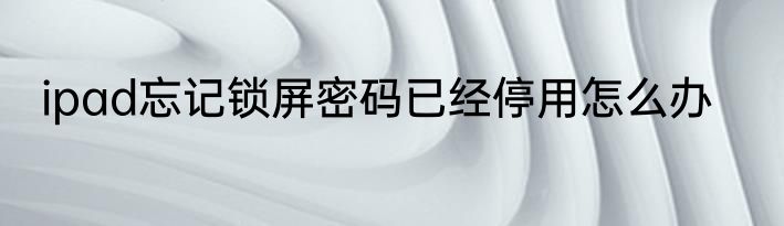 ipad忘记锁屏密码已经停用怎么办