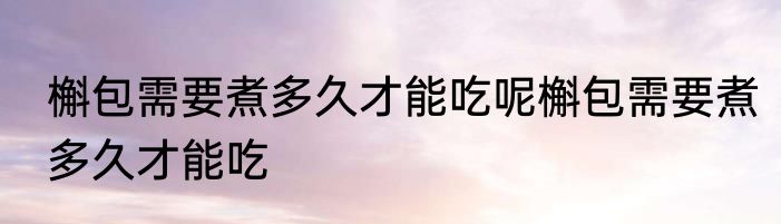 槲包需要煮多久才能吃呢槲包需要煮多久才能吃