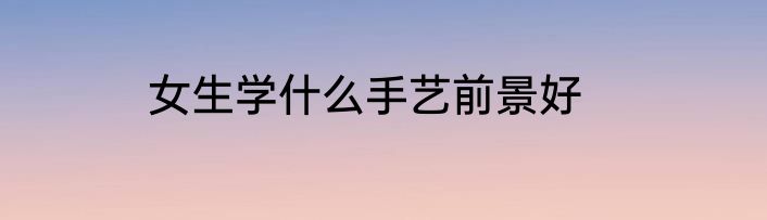 女生学什么手艺前景好