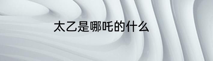 太乙是哪吒的什么