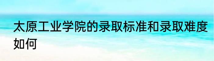 太原工业学院的录取标准和录取难度如何