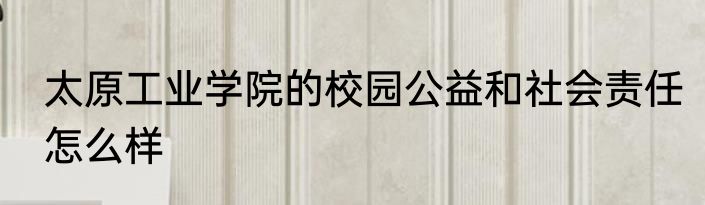 太原工业学院的校园公益和社会责任怎么样