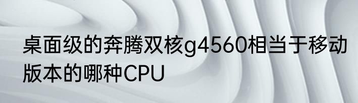 桌面级的奔腾双核g4560相当于移动版本的哪种CPU