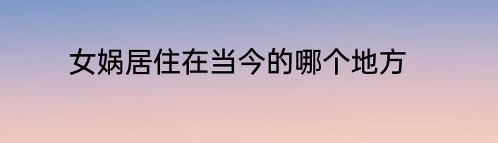 女娲居住在当今的哪个地方