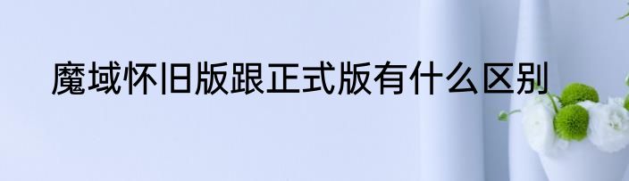 魔域怀旧版跟正式版有什么区别