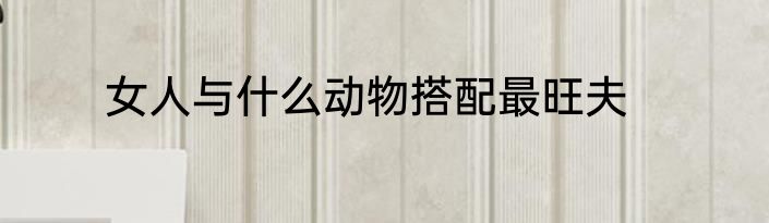 女人与什么动物搭配最旺夫