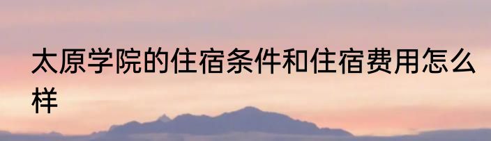 太原学院的住宿条件和住宿费用怎么样