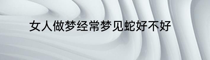 女人做梦经常梦见蛇好不好