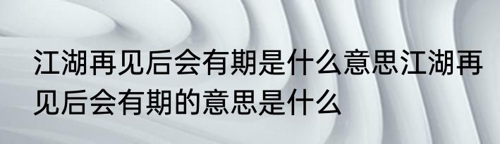 江湖再见后会有期是什么意思江湖再见后会有期的意思是什么