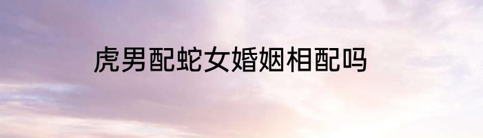 虎男配蛇女婚姻相配吗