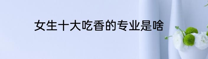 女生十大吃香的专业是啥