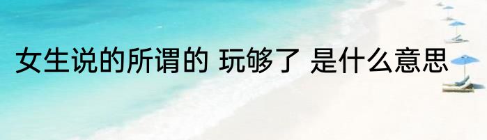 女生说的所谓的 玩够了 是什么意思