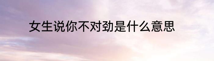 女生说你不对劲是什么意思