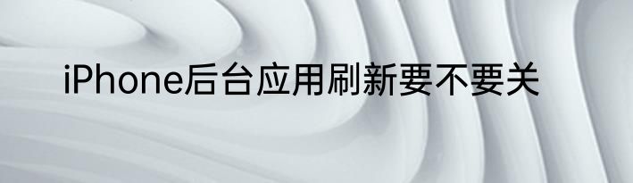 iPhone后台应用刷新要不要关