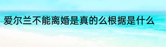 爱尔兰不能离婚是真的么根据是什么
