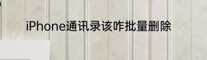 iPhone通讯录该咋批量删除