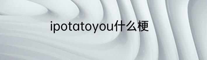 ipotatoyou什么梗
