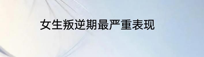 女生叛逆期最严重表现