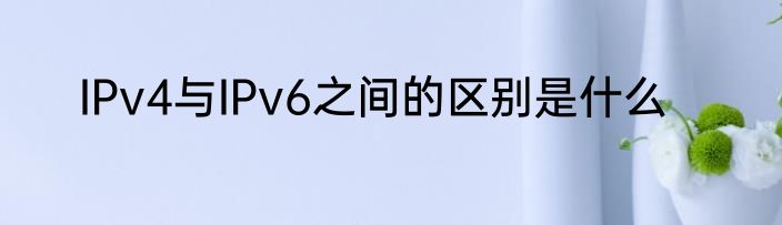 IPv4与IPv6之间的区别是什么