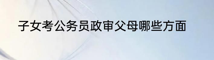 子女考公务员政审父母哪些方面