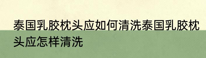 泰国乳胶枕头应如何清洗泰国乳胶枕头应怎样清洗