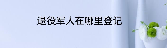 退役军人在哪里登记