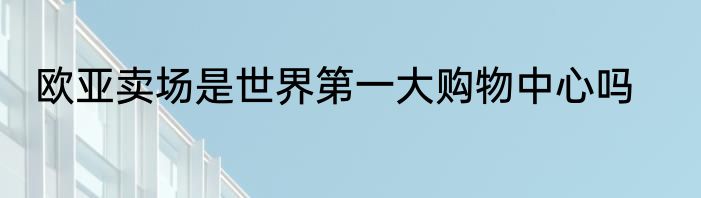 欧亚卖场是世界第一大购物中心吗