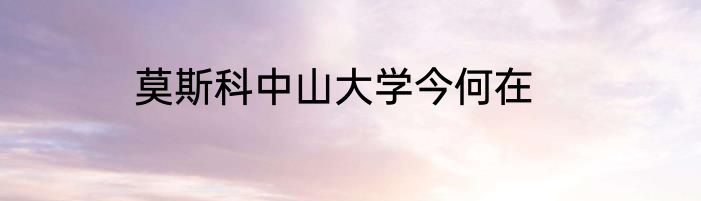 莫斯科中山大学今何在
