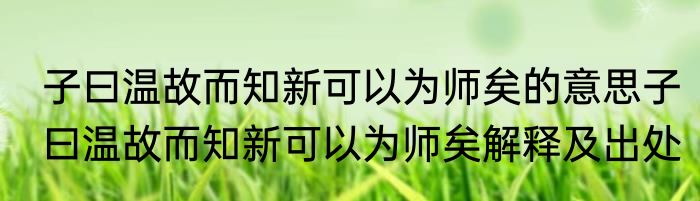 子曰温故而知新可以为师矣的意思子曰温故而知新可以为师矣解释及出处