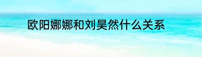 欧阳娜娜和刘昊然什么关系