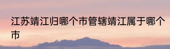 江苏靖江归哪个市管辖靖江属于哪个市
