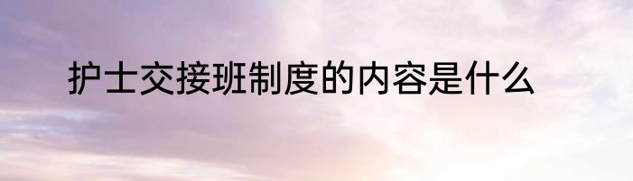 护士交接班制度的内容是什么