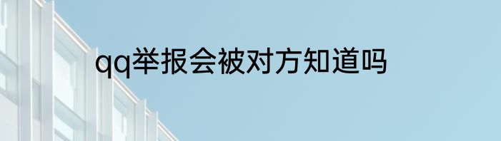 qq举报会被对方知道吗