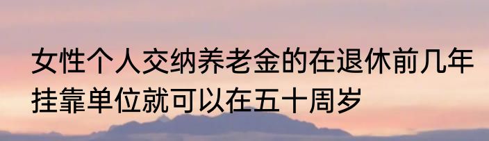 女性个人交纳养老金的在退休前几年挂靠单位就可以在五十周岁