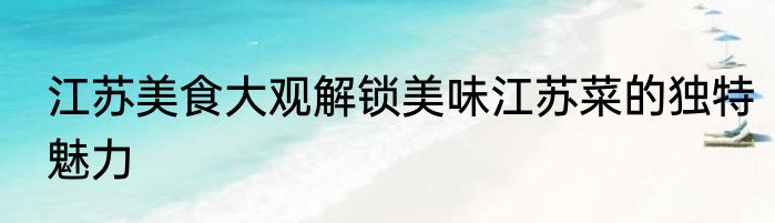 江苏美食大观解锁美味江苏菜的独特魅力