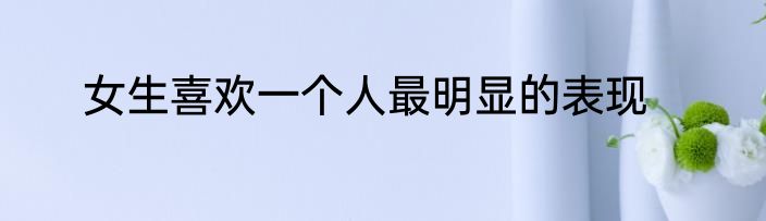 女生喜欢一个人最明显的表现