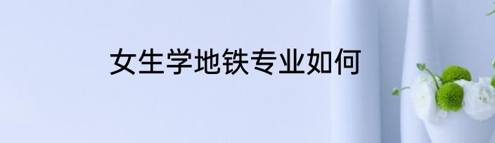 女生学地铁专业如何