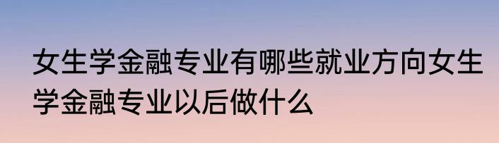 女生学金融专业有哪些就业方向女生学金融专业以后做什么