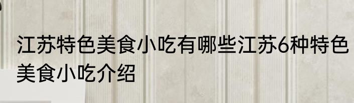 江苏特色美食小吃有哪些江苏6种特色美食小吃介绍