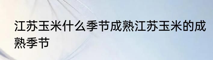 江苏玉米什么季节成熟江苏玉米的成熟季节