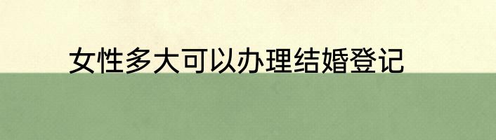 女性多大可以办理结婚登记