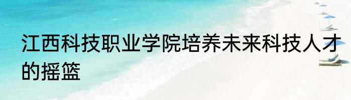 江西科技职业学院培养未来科技人才的摇篮
