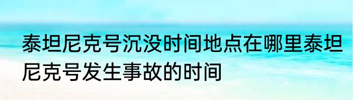 泰坦尼克号沉没时间地点在哪里泰坦尼克号发生事故的时间