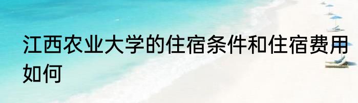 江西农业大学的住宿条件和住宿费用如何