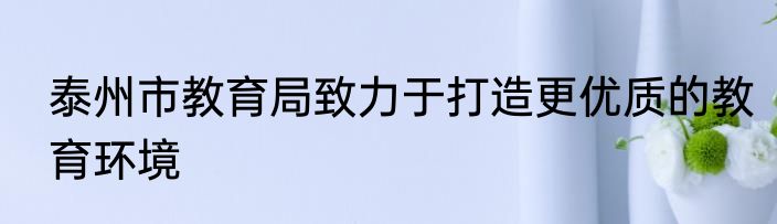 泰州市教育局致力于打造更优质的教育环境